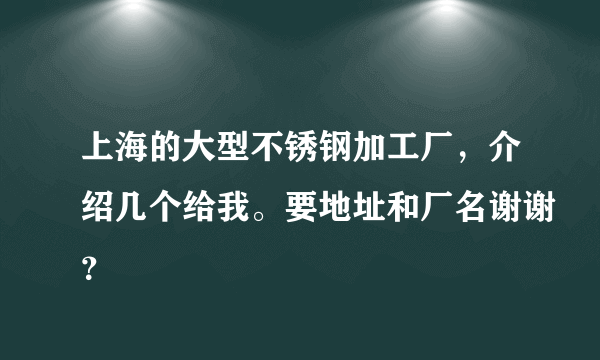 上海的大型不锈钢加工厂，介绍几个给我。要地址和厂名谢谢？