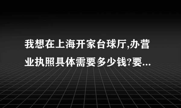 我想在上海开家台球厅,办营业执照具体需要多少钱?要怎么才能办下来?要详细的，懂的人来！