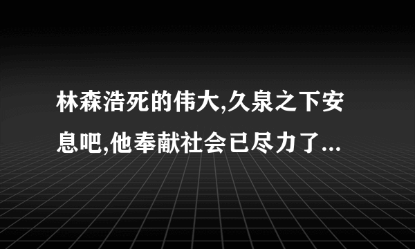 林森浩死的伟大,久泉之下安息吧,他奉献社会已尽力了，人们怀念小，厌恨垃圾法官不公平判决