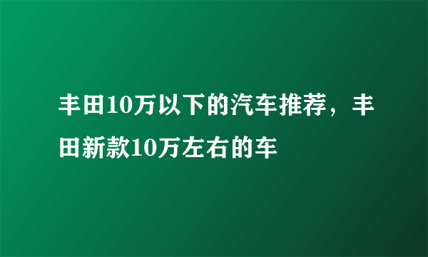 丰田10万以下的汽车推荐，丰田新款10万左右的车