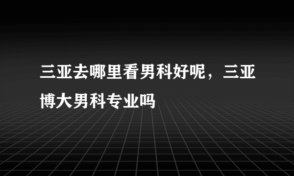 三亚去哪里看男科好呢，三亚博大男科专业吗