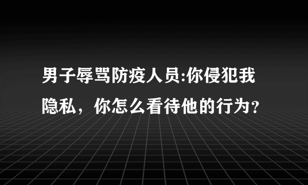 男子辱骂防疫人员:你侵犯我隐私，你怎么看待他的行为？