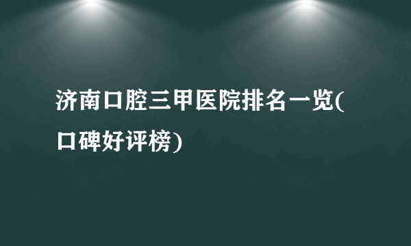 济南口腔三甲医院排名一览(口碑好评榜)