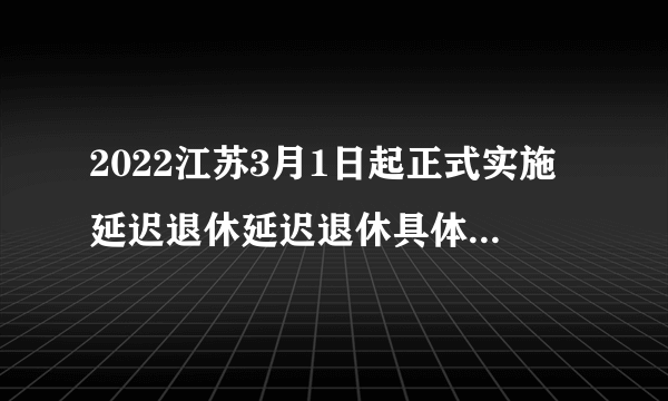 2022江苏3月1日起正式实施延迟退休延迟退休具体规定-飞外网