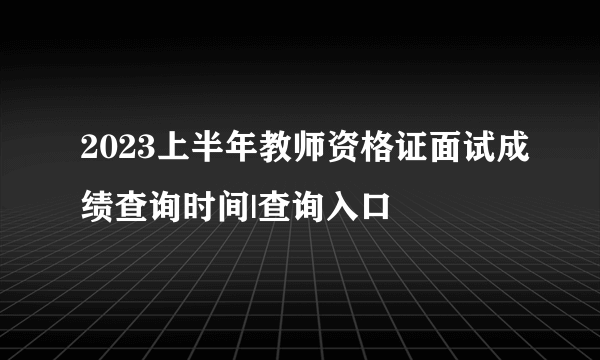 2023上半年教师资格证面试成绩查询时间|查询入口