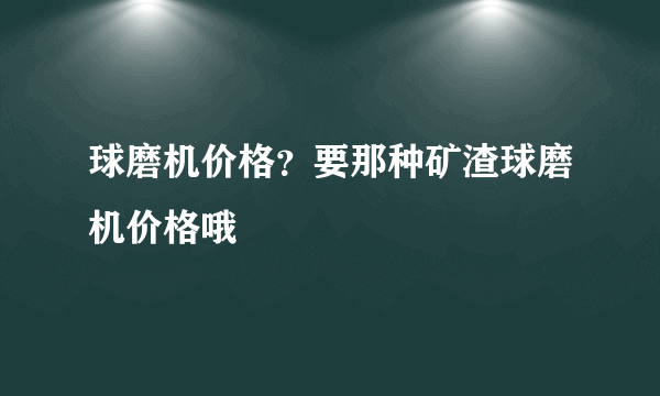 球磨机价格？要那种矿渣球磨机价格哦