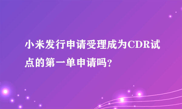 小米发行申请受理成为CDR试点的第一单申请吗？