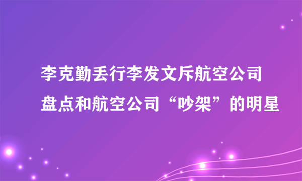 李克勤丢行李发文斥航空公司盘点和航空公司“吵架”的明星