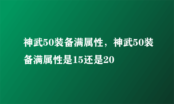 神武50装备满属性，神武50装备满属性是15还是20