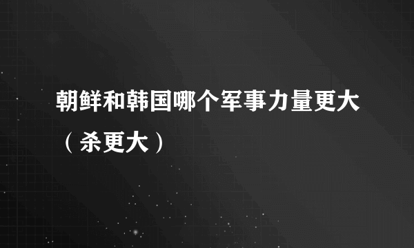 朝鲜和韩国哪个军事力量更大（杀更大）