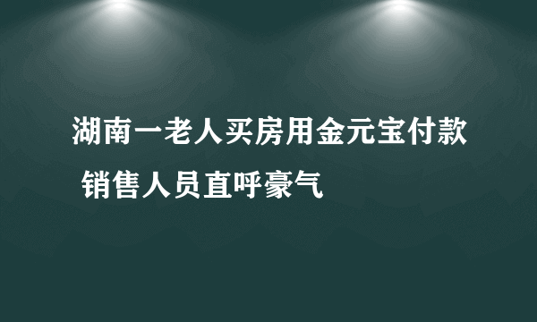 湖南一老人买房用金元宝付款 销售人员直呼豪气