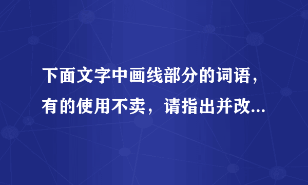 下面文字中画线部分的词语，有的使用不卖，请指出并改正，使这段文字言语简明，连接自然，语意连贯。      苏泽广真是哭笑不得  苏泽广①觉得儿子合图还不懂事 把家托付给他②是白搭的 便失瞧地起身。但是他刚要离开 他③忽然跳下椅子 合图④吹灭桌前的烛炬 “扑通”一声跪正在地上 抱住他⑤的腿 正在黑黑暗说:“爸爸 你放心吧 你⑥要是不回来 我⑦管这个家!