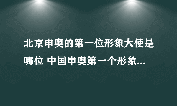 北京申奥的第一位形象大使是哪位 中国申奥第一个形象大使是谁