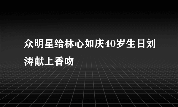 众明星给林心如庆40岁生日刘涛献上香吻