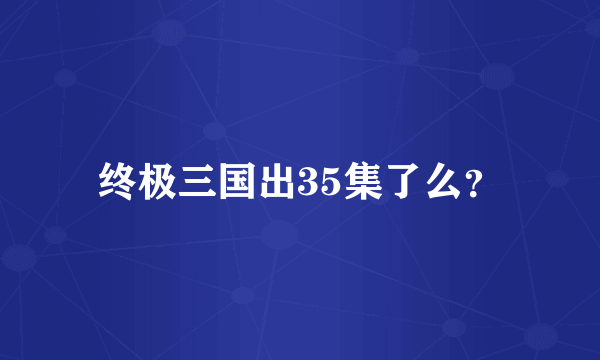 终极三国出35集了么？