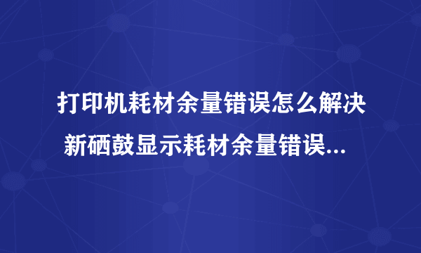 打印机耗材余量错误怎么解决 新硒鼓显示耗材余量错误如何处理