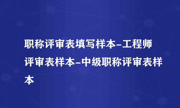 职称评审表填写样本-工程师评审表样本-中级职称评审表样本