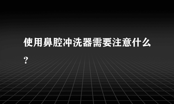 使用鼻腔冲洗器需要注意什么？