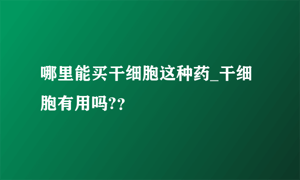 哪里能买干细胞这种药_干细胞有用吗?？