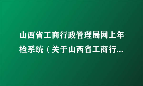 山西省工商行政管理局网上年检系统（关于山西省工商行政管理局网上年检系统的简介）