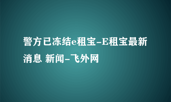 警方已冻结e租宝-E租宝最新消息 新闻-飞外网