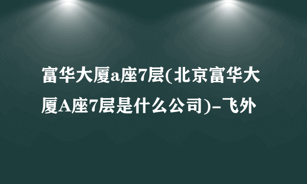 富华大厦a座7层(北京富华大厦A座7层是什么公司)-飞外