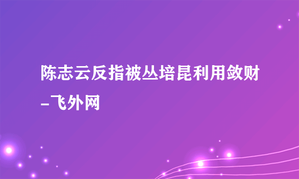 陈志云反指被丛培昆利用敛财-飞外网