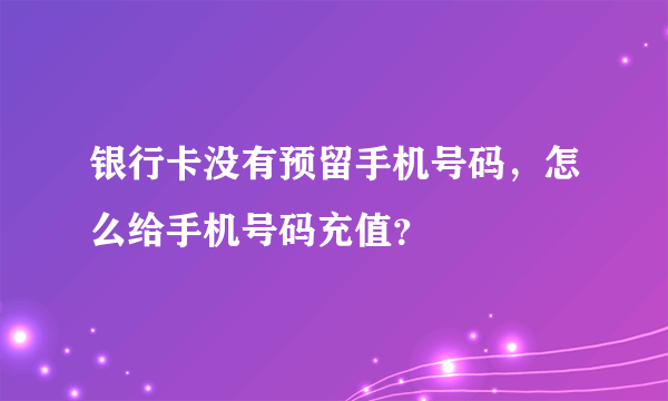 银行卡没有预留手机号码，怎么给手机号码充值？