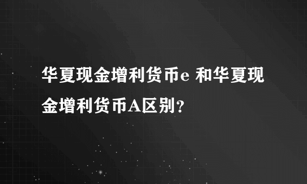 华夏现金增利货币e 和华夏现金增利货币A区别？