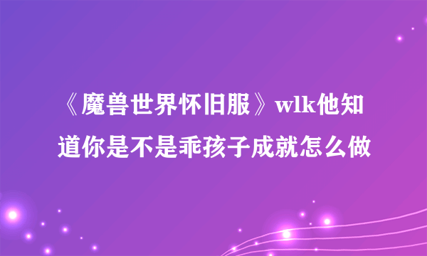 《魔兽世界怀旧服》wlk他知道你是不是乖孩子成就怎么做