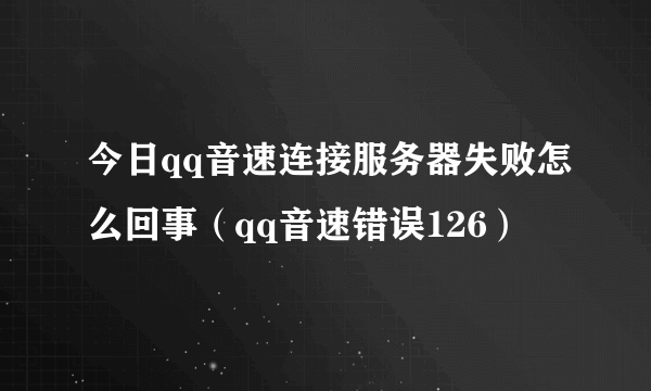 今日qq音速连接服务器失败怎么回事（qq音速错误126）