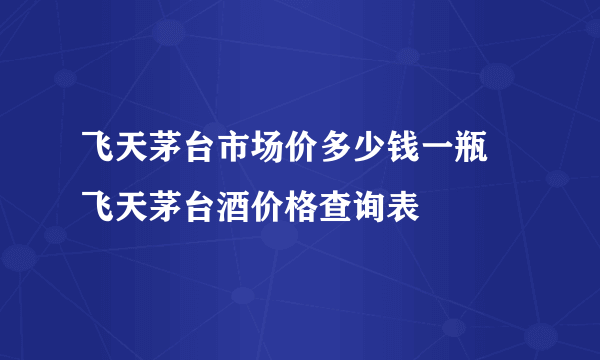 飞天茅台市场价多少钱一瓶 飞天茅台酒价格查询表
