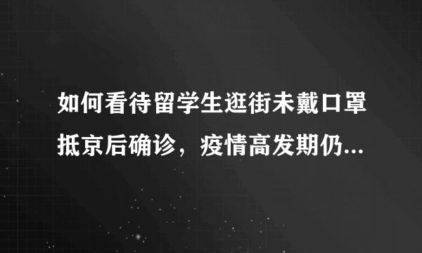 如何看待留学生逛街未戴口罩抵京后确诊，疫情高发期仍然聚餐？