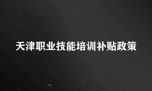 天津职业技能培训补贴政策