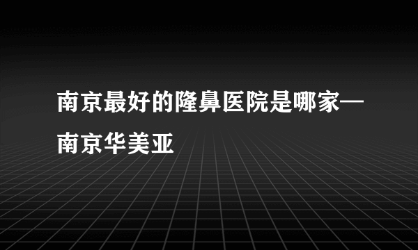 南京最好的隆鼻医院是哪家—南京华美亚