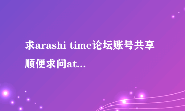 求arashi time论坛账号共享 顺便求问at论坛是关了吗