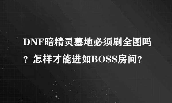 DNF暗精灵墓地必须刷全图吗？怎样才能进如BOSS房间？