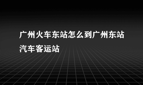 广州火车东站怎么到广州东站汽车客运站