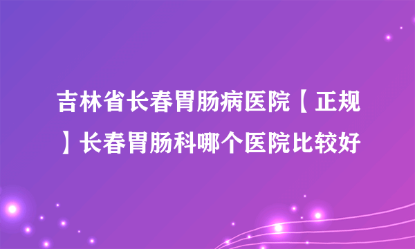 吉林省长春胃肠病医院【正规】长春胃肠科哪个医院比较好