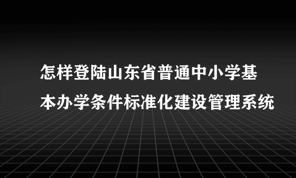 怎样登陆山东省普通中小学基本办学条件标准化建设管理系统