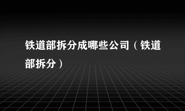 铁道部拆分成哪些公司（铁道部拆分）