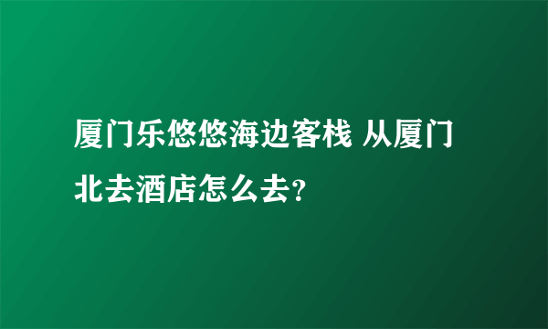 厦门乐悠悠海边客栈 从厦门北去酒店怎么去？