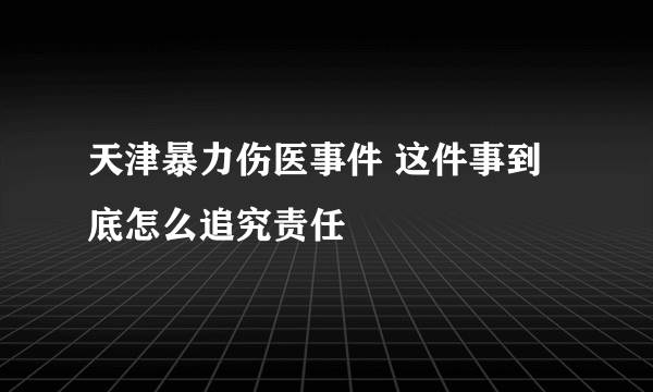 天津暴力伤医事件 这件事到底怎么追究责任