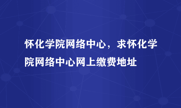 怀化学院网络中心，求怀化学院网络中心网上缴费地址