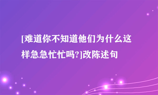 [难道你不知道他们为什么这样急急忙忙吗?]改陈述句