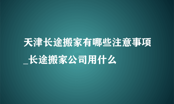 天津长途搬家有哪些注意事项_长途搬家公司用什么