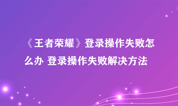 《王者荣耀》登录操作失败怎么办 登录操作失败解决方法