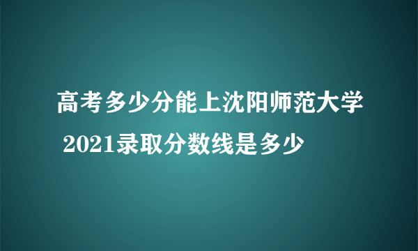 高考多少分能上沈阳师范大学 2021录取分数线是多少