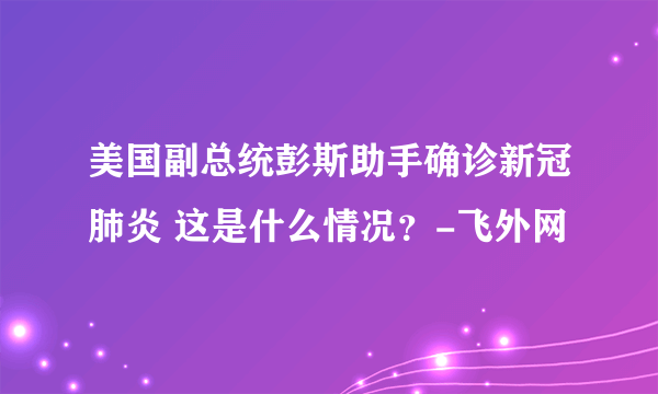 美国副总统彭斯助手确诊新冠肺炎 这是什么情况？-飞外网