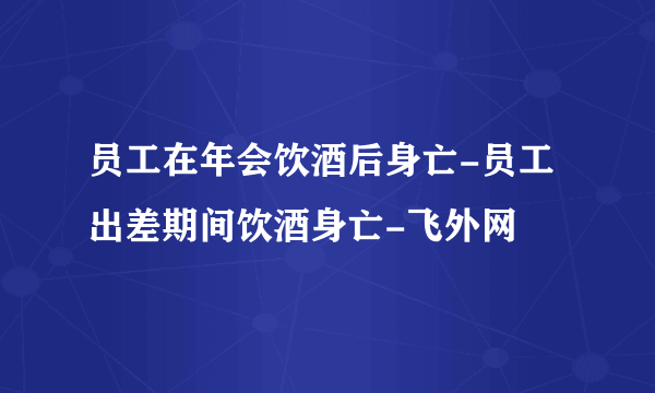 员工在年会饮酒后身亡-员工出差期间饮酒身亡-飞外网